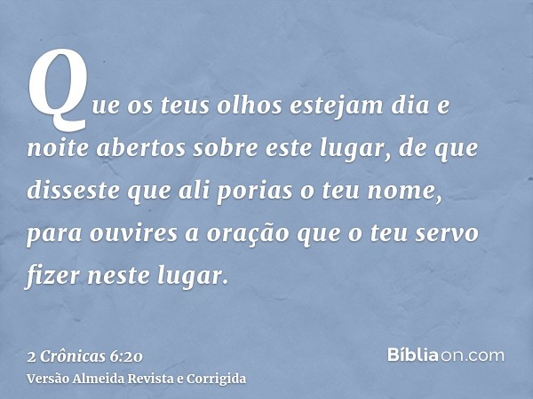 Que os teus olhos estejam dia e noite abertos sobre este lugar, de que disseste que ali porias o teu nome, para ouvires a oração que o teu servo fizer neste lug