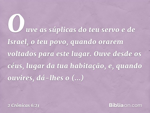 Ou­ve as súplicas do teu servo e de Israel, o teu povo, quando orarem voltados para este lugar. Ouve desde os céus, lugar da tua habitação, e, quando ouvires, d