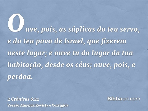 Ouve, pois, as súplicas do teu servo, e do teu povo de Israel, que fizerem neste lugar; e ouve tu do lugar da tua habitação, desde os céus; ouve, pois, e perdoa