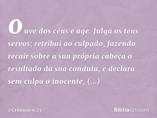 ou­ve dos céus e age. Julga os teus servos; retribui ao culpado, fazendo recair sobre a sua própria cabeça o resultado da sua conduta, e declara sem culpa o ino