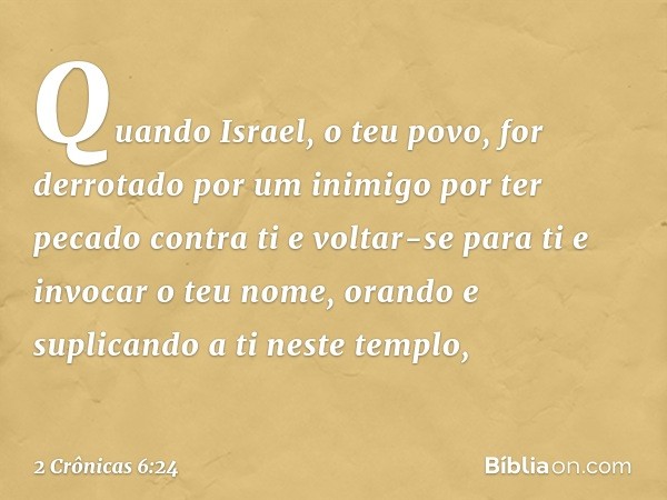 "Quando Israel, o teu povo, for derrotado por um inimigo por ter pecado contra ti e voltar-se para ti e invocar o teu nome, oran­do e suplicando a ti neste temp