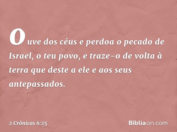 ou­ve dos céus e perdoa o pecado de Israel, o teu povo, e traze-o de volta à terra que deste a ele e aos seus antepassados. -- 2 Crônicas 6:25