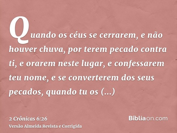 Quando os céus se cerrarem, e não houver chuva, por terem pecado contra ti, e orarem neste lugar, e confessarem teu nome, e se converterem dos seus pecados, qua