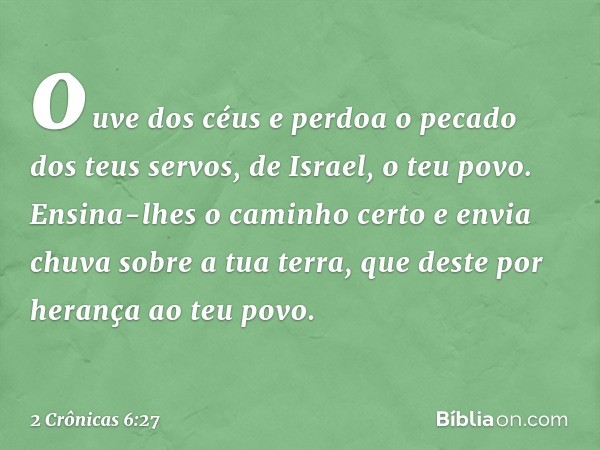 ouve dos céus e per­doa o pecado dos teus servos, de Israel, o teu povo. Ensina-lhes o caminho certo e envia chuva sobre a tua terra, que deste por herança ao t