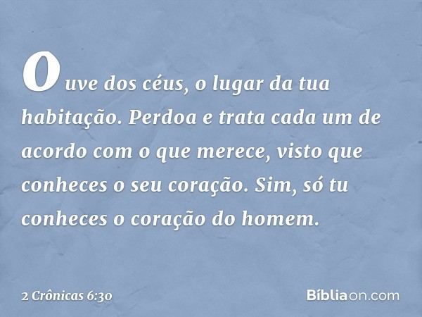 ouve dos céus, o lugar da tua habitação. Per­doa e trata cada um de acordo com o que merece, visto que conheces o seu coração. Sim, só tu conheces o coração do 