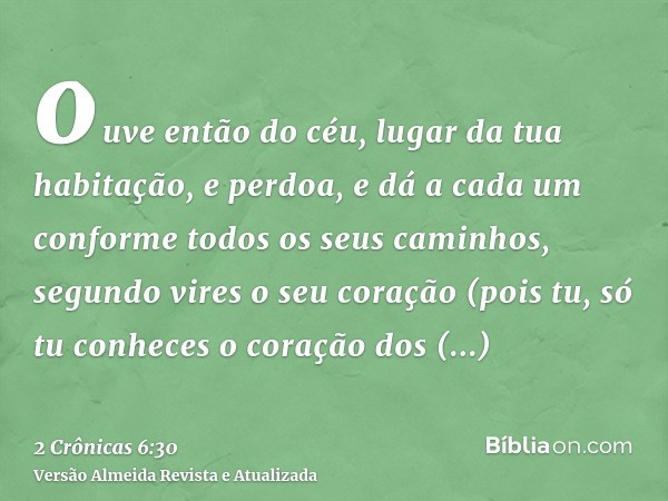 ouve então do céu, lugar da tua habitação, e perdoa, e dá a cada um conforme todos os seus caminhos, segundo vires o seu coração (pois tu, só tu conheces o cora