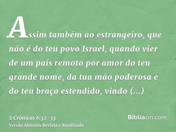 Assim também ao estrangeiro, que não é do teu povo Israel, quando vier de um país remoto por amor do teu grande nome, da tua mão poderosa e do teu braço estendi