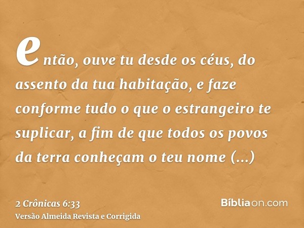 então, ouve tu desde os céus, do assento da tua habitação, e faze conforme tudo o que o estrangeiro te suplicar, a fim de que todos os povos da terra conheçam o