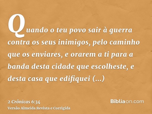 Quando o teu povo sair à guerra contra os seus inimigos, pelo caminho que os enviares, e orarem a ti para a banda desta cidade que escolheste, e desta casa que 