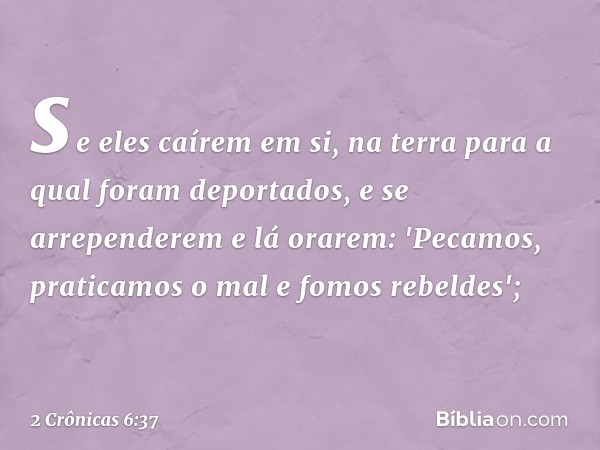 se eles caírem em si, na terra para a qual foram deportados, e se arrependerem e lá orarem: 'Pecamos, praticamos o mal e fomos rebeldes'; -- 2 Crônicas 6:37