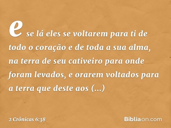 e se lá eles se voltarem para ti de todo o coração e de toda a sua alma, na terra de seu cativeiro para onde foram levados, e orarem voltados para a terra que d