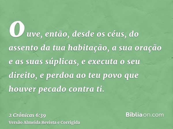 ouve, então, desde os céus, do assento da tua habitação, a sua oração e as suas súplicas, e executa o seu direito, e perdoa ao teu povo que houver pecado contra