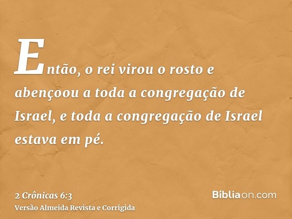 Então, o rei virou o rosto e abençoou a toda a congregação de Israel, e toda a congregação de Israel estava em pé.