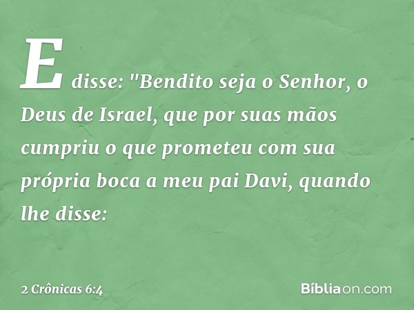 E disse: "Bendito seja o Senhor, o Deus de Israel, que por suas mãos cumpriu o que prometeu com sua própria boca a meu pai Davi, quando lhe disse: -- 2 Crônicas