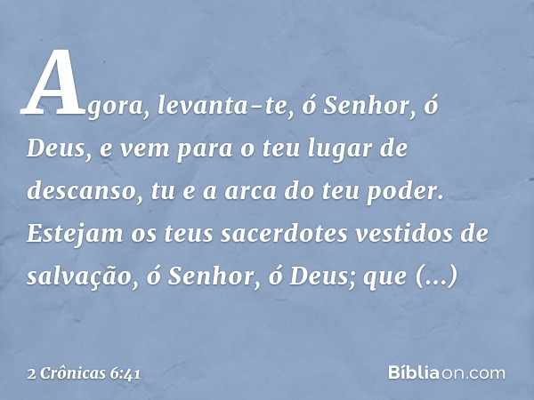 "Agora, levanta-te, ó Senhor, ó Deus,
e vem para o teu lugar de descanso,
tu e a arca do teu poder.
Estejam os teus sacerdotes
vestidos de salvação,
ó Senhor, ó