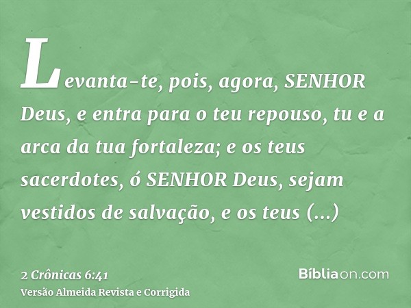 Levanta-te, pois, agora, SENHOR Deus, e entra para o teu repouso, tu e a arca da tua fortaleza; e os teus sacerdotes, ó SENHOR Deus, sejam vestidos de salvação,