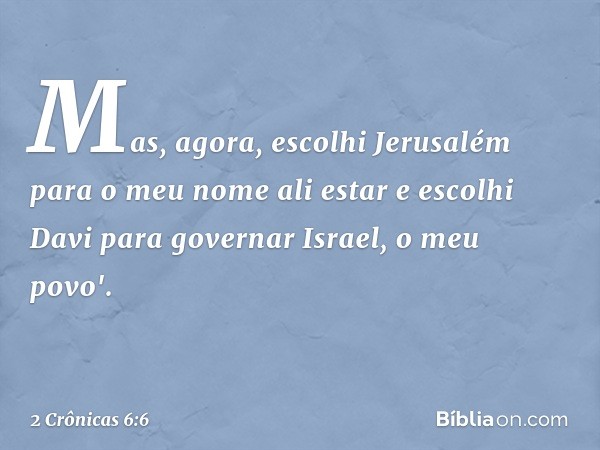 Mas, agora, escolhi Jerusalém para o meu nome ali estar e escolhi Davi para governar Israel, o meu povo'. -- 2 Crônicas 6:6