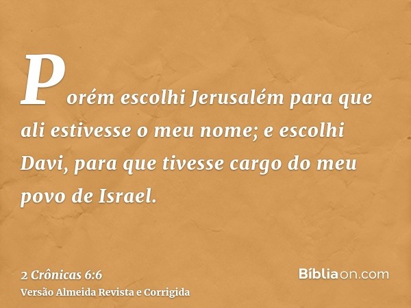 Porém escolhi Jerusalém para que ali estivesse o meu nome; e escolhi Davi, para que tivesse cargo do meu povo de Israel.
