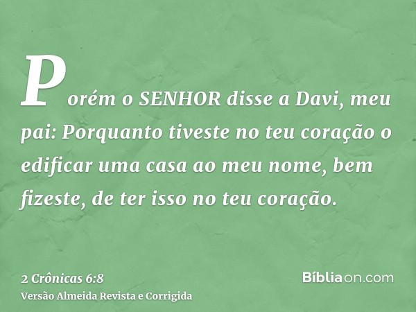 Porém o SENHOR disse a Davi, meu pai: Porquanto tiveste no teu coração o edificar uma casa ao meu nome, bem fizeste, de ter isso no teu coração.