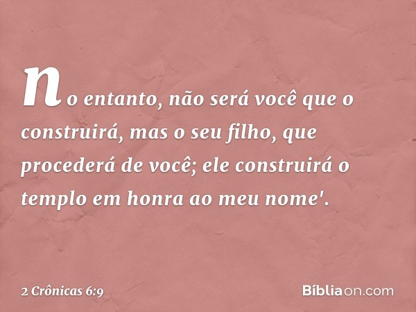 no entanto, não será você que o cons­truirá, mas o seu filho, que procederá de você; ele construirá o tem­plo em honra ao meu nome'. -- 2 Crônicas 6:9