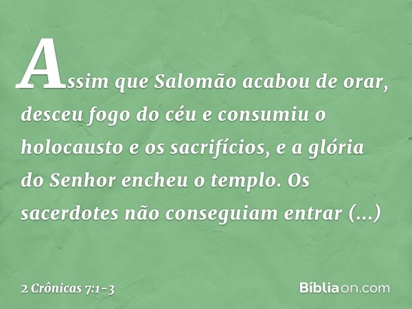 Assim que Salomão acabou de orar, desceu fogo do céu e consumiu o holocausto e os sacrifícios, e a glória do Senhor encheu o templo. Os sacerdotes não conseguia