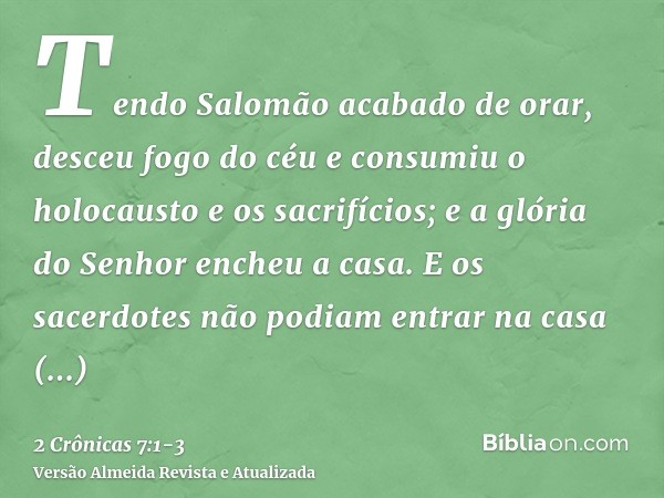 Tendo Salomão acabado de orar, desceu fogo do céu e consumiu o holocausto e os sacrifícios; e a glória do Senhor encheu a casa.E os sacerdotes não podiam entrar