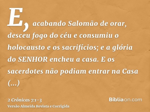 E, acabando Salomão de orar, desceu fogo do céu e consumiu o holocausto e os sacrifícios; e a glória do SENHOR encheu a casa.E os sacerdotes não podiam entrar n