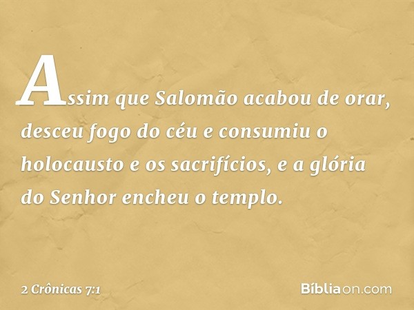 Assim que Salomão acabou de orar, desceu fogo do céu e consumiu o holocausto e os sacrifícios, e a glória do Senhor encheu o templo. -- 2 Crônicas 7:1