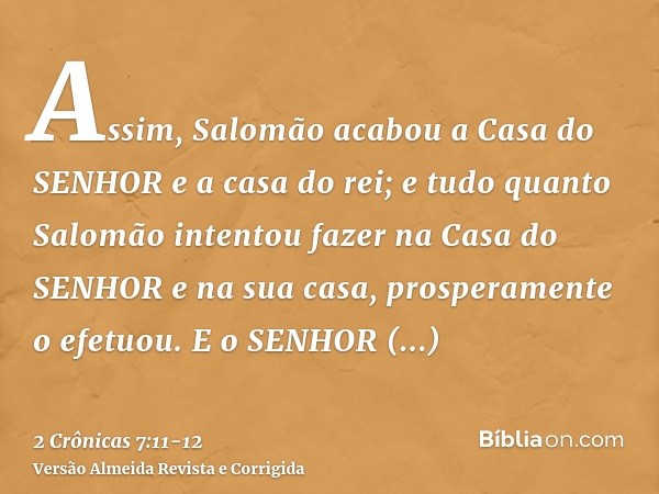 Assim, Salomão acabou a Casa do SENHOR e a casa do rei; e tudo quanto Salomão intentou fazer na Casa do SENHOR e na sua casa, prosperamente o efetuou.E o SENHOR