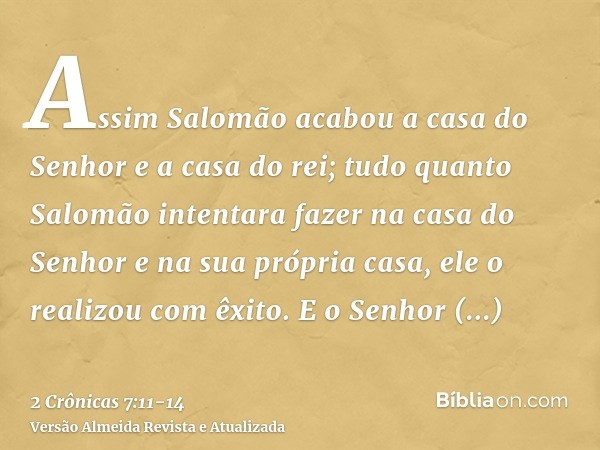 Assim Salomão acabou a casa do Senhor e a casa do rei; tudo quanto Salomão intentara fazer na casa do Senhor e na sua própria casa, ele o realizou com êxito.E o