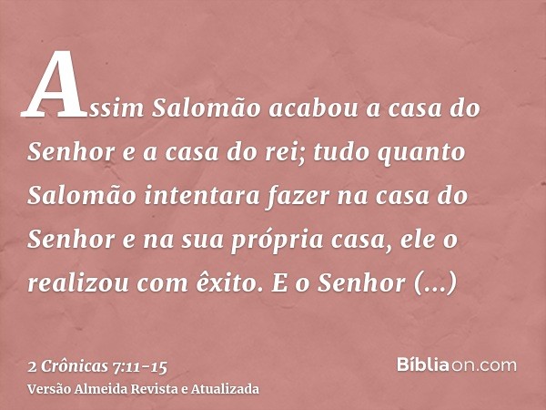 Assim Salomão acabou a casa do Senhor e a casa do rei; tudo quanto Salomão intentara fazer na casa do Senhor e na sua própria casa, ele o realizou com êxito.E o