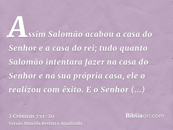 Assim Salomão acabou a casa do Senhor e a casa do rei; tudo quanto Salomão intentara fazer na casa do Senhor e na sua própria casa, ele o realizou com êxito.E o