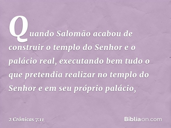 Quando Salomão acabou de construir o templo do Senhor e o palácio real, executando bem tudo o que pretendia realizar no templo do Senhor e em seu próprio paláci