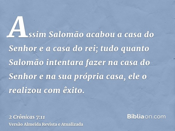 Assim Salomão acabou a casa do Senhor e a casa do rei; tudo quanto Salomão intentara fazer na casa do Senhor e na sua própria casa, ele o realizou com êxito.