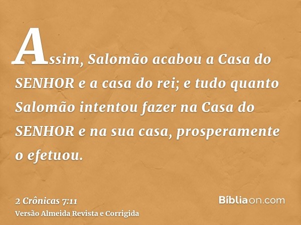 Assim, Salomão acabou a Casa do SENHOR e a casa do rei; e tudo quanto Salomão intentou fazer na Casa do SENHOR e na sua casa, prosperamente o efetuou.