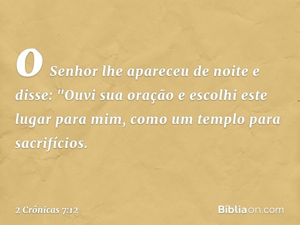 o Senhor lhe apareceu de noite e disse:
"Ouvi sua oração e escolhi este lugar para mim, como um templo para sacrifícios. -- 2 Crônicas 7:12