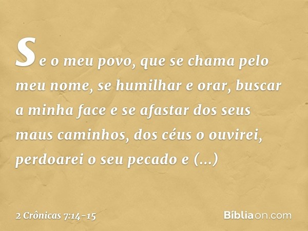 se o meu povo, que se chama pelo meu nome, se humilhar e orar, buscar a minha face e se afastar dos seus maus caminhos, dos céus o ouvirei, perdoarei o seu peca