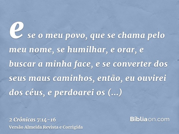 e se o meu povo, que se chama pelo meu nome, se humilhar, e orar, e buscar a minha face, e se converter dos seus maus caminhos, então, eu ouvirei dos céus, e pe