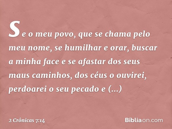 se o meu povo, que se chama pelo meu nome, se humilhar e orar, buscar a minha face e se afastar dos seus maus caminhos, dos céus o ouvirei, perdoarei o seu peca