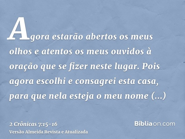 Agora estarão abertos os meus olhos e atentos os meus ouvidos à oração que se fizer neste lugar.Pois agora escolhi e consagrei esta casa, para que nela esteja o