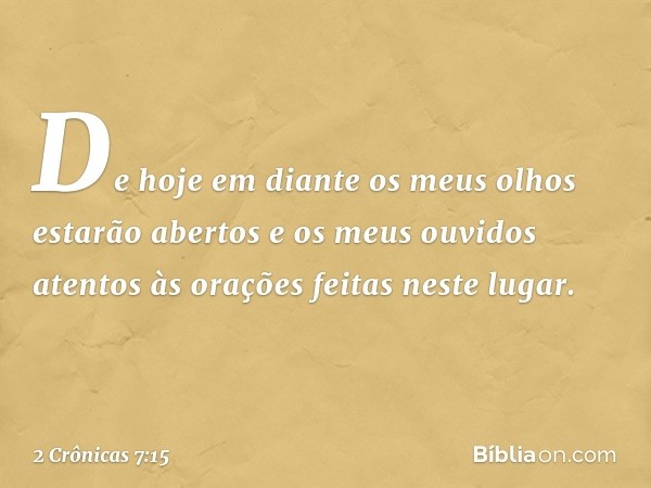 De hoje em diante os meus olhos estarão abertos e os meus ouvidos atentos às orações feitas neste lugar. -- 2 Crônicas 7:15