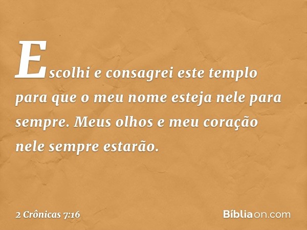 Escolhi e consagrei este tem­plo para que o meu nome esteja nele para sem­pre. Meus olhos e meu coração nele sempre estarão. -- 2 Crônicas 7:16