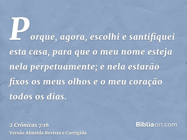 Porque, agora, escolhi e santifiquei esta casa, para que o meu nome esteja nela perpetuamente; e nela estarão fixos os meus olhos e o meu coração todos os dias.
