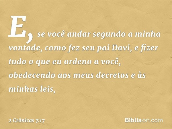 "E, se você andar segundo a minha vontade, como fez seu pai Davi, e fizer tudo o que eu orden­o a você, obedecendo aos meus decretos e às minhas leis, -- 2 Crôn