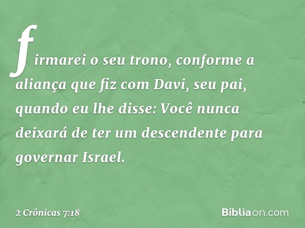 fir­marei o seu trono, conforme a aliança que fiz com Davi, seu pai, quando eu lhe disse: Você nunca deixará de ter um descendente para governar Israel. -- 2 Cr