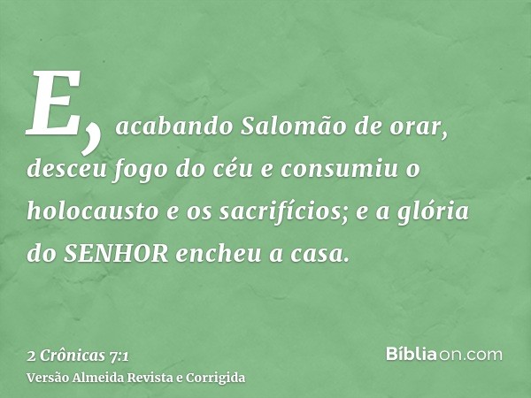 E, acabando Salomão de orar, desceu fogo do céu e consumiu o holocausto e os sacrifícios; e a glória do SENHOR encheu a casa.