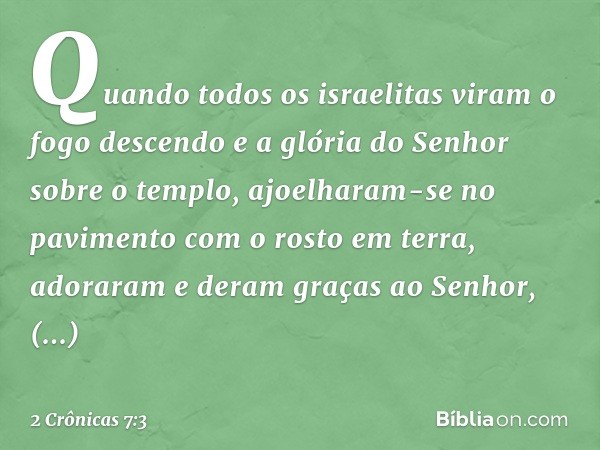 Quando todos os israelitas viram o fogo descendo e a glória do Senhor sobre o templo, ajoelharam-se no pavimento com o rosto em terra, adoraram e deram graças a