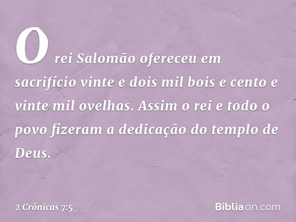 O rei Salomão ofereceu em sacrifício vinte e dois mil bois e cento e vinte mil ovelhas. Assim o rei e todo o povo fizeram a dedicação do templo de Deus. -- 2 Cr