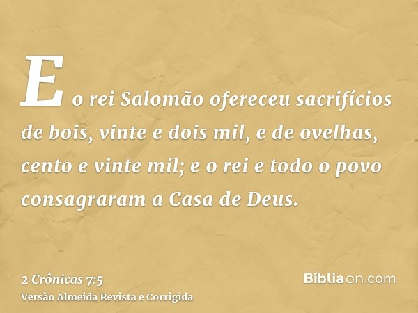 E o rei Salomão ofereceu sacrifícios de bois, vinte e dois mil, e de ovelhas, cento e vinte mil; e o rei e todo o povo consagraram a Casa de Deus.