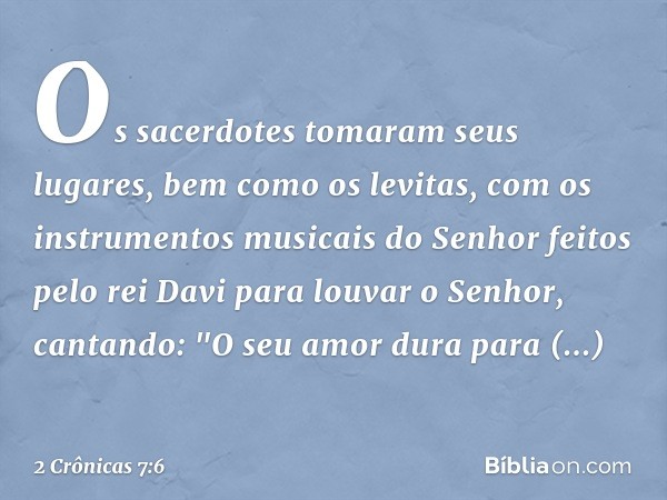 Os sacerdotes tomaram seus lugares, bem como os levitas, com os instrumentos musicais do Senhor feitos pelo rei Davi para louvar o Senhor, cantando: "O seu amor